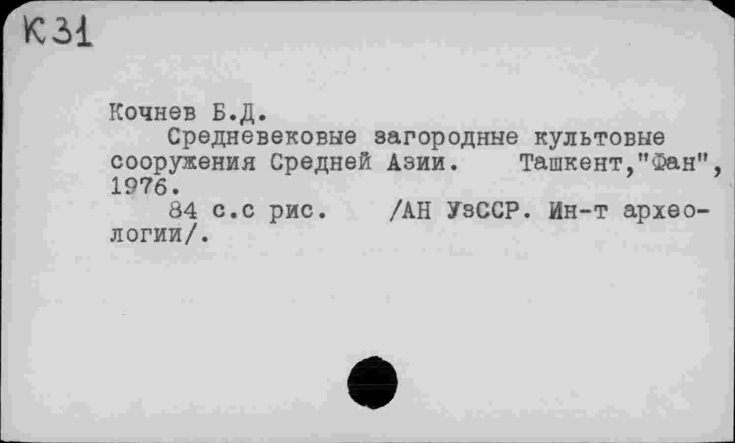 ﻿К31
Кочнев Б.Д.
Средневековые загородные культовые сооружения Средней Азии. Ташкент,"Фан 1976.
84 с.с рис. /АН УзССР. Ин-т архео логии/.